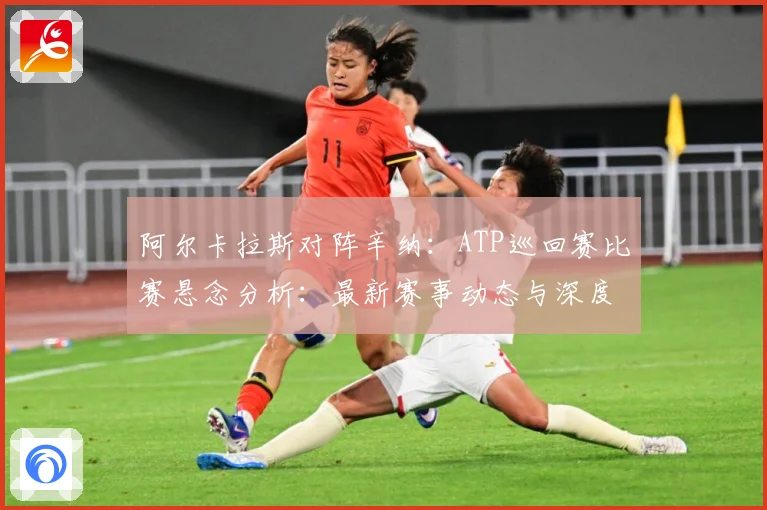 阿尔卡拉斯对阵辛纳：ATP巡回赛比赛悬念分析：最新赛事动态与深度分析