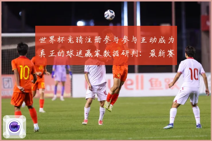 世界杯竞猜注册参与参与互动成为真正的球迷赢家数据研判：最新赛事动态与深度分析