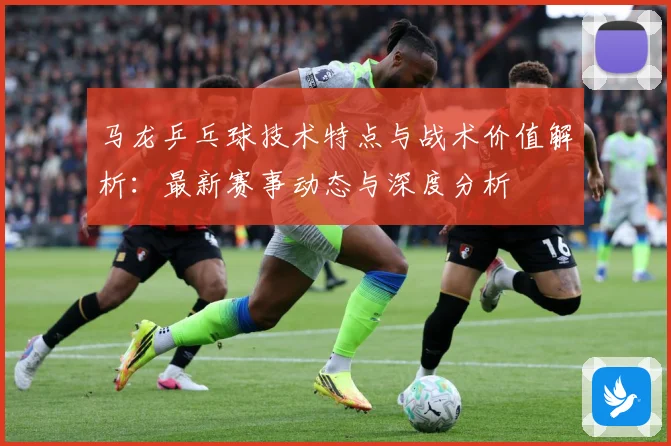 马龙乒乓球技术特点与战术价值解析：最新赛事动态与深度分析