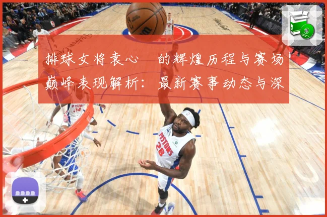 排球女将袁心玥的辉煌历程与赛场巅峰表现解析：最新赛事动态与深度分析