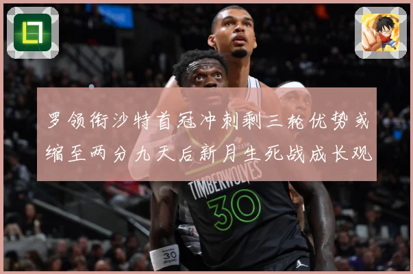 罗领衔沙特首冠冲刺剩三轮优势或缩至两分九天后新月生死战成长观察：最新赛事动态与深度分析