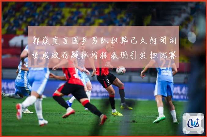 郭焱直言国乒男队积弊已久封闭训练成效存疑林诗栋表现引发担忧赛场解读：最新赛事动态与深度分析