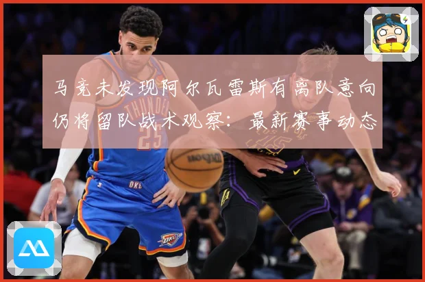 马竞未发现阿尔瓦雷斯有离队意向仍将留队战术观察：最新赛事动态与深度分析