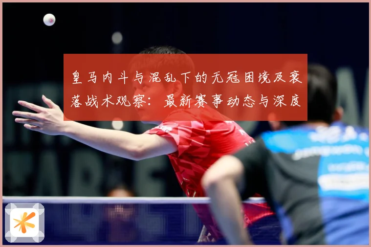 皇马内斗与混乱下的无冠困境及衰落战术观察：最新赛事动态与深度分析