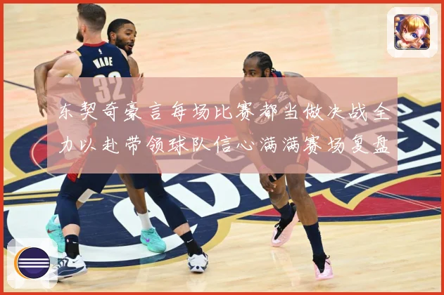 东契奇豪言每场比赛都当做决战全力以赴带领球队信心满满赛场复盘：最新赛事动态与深度分析
