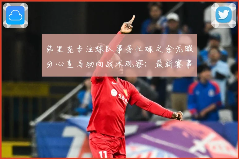 弗里克专注球队事务忙碌之余无暇分心皇马动向战术观察：最新赛事动态与深度分析