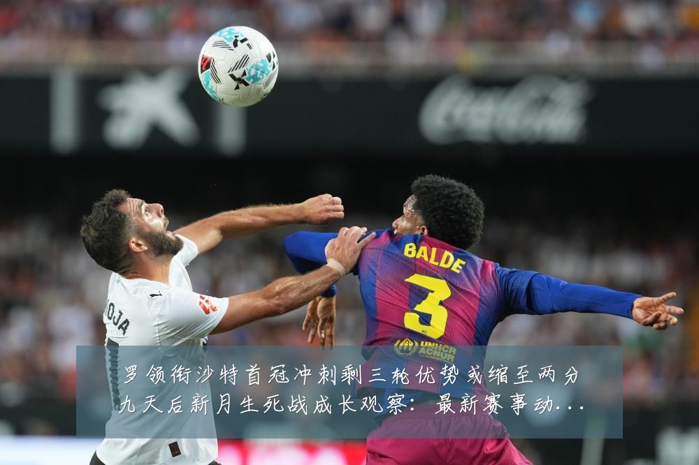 罗领衔沙特首冠冲刺剩三轮优势或缩至两分九天后新月生死战成长观察：最新赛事动态与深度分析