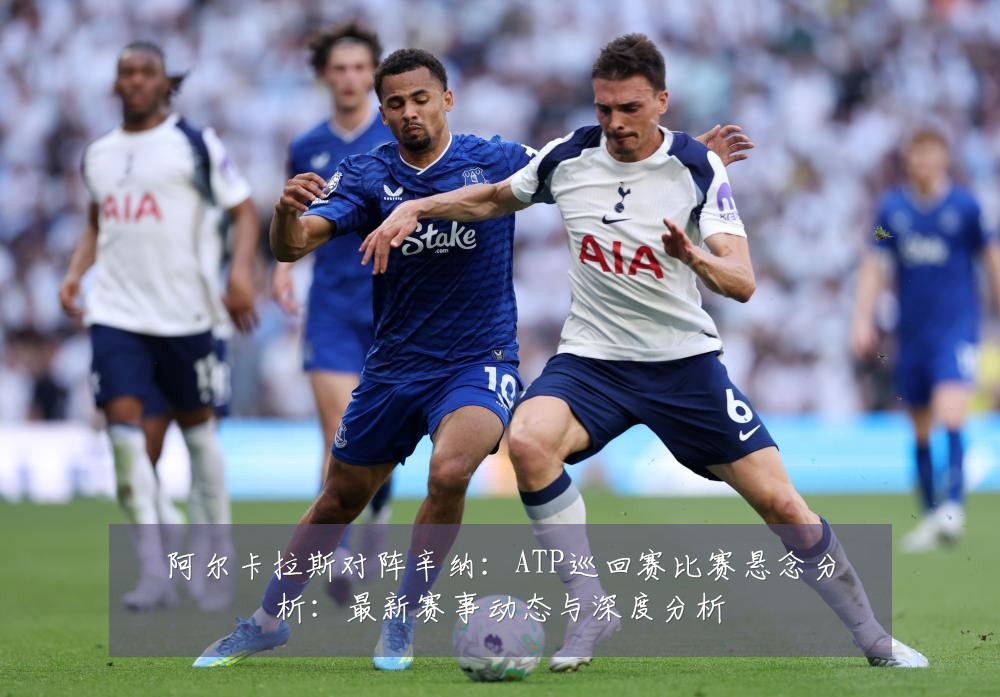 阿尔卡拉斯对阵辛纳：ATP巡回赛比赛悬念分析：最新赛事动态与深度分析