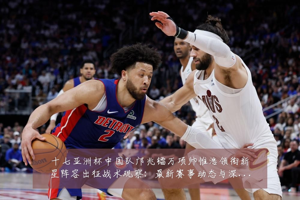 十七亚洲杯中国队邝兆镭万项帅惟浩领衔新星阵容出征战术观察：最新赛事动态与深度分析
