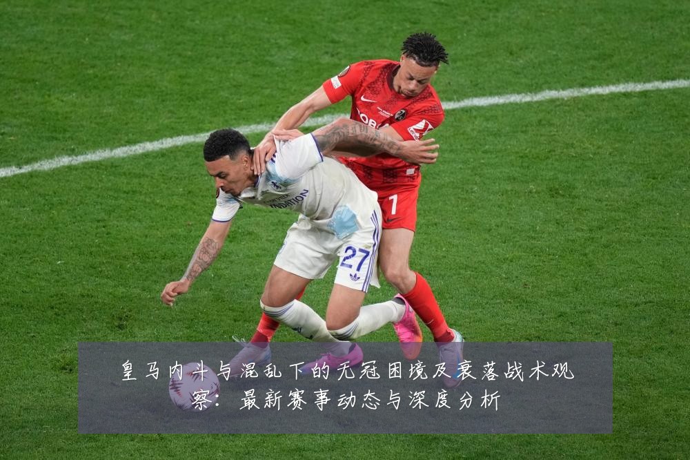皇马内斗与混乱下的无冠困境及衰落战术观察：最新赛事动态与深度分析