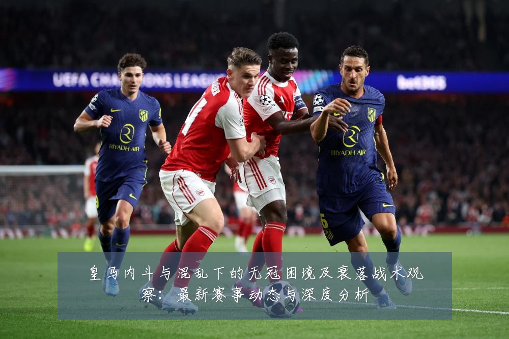 皇马内斗与混乱下的无冠困境及衰落战术观察：最新赛事动态与深度分析
