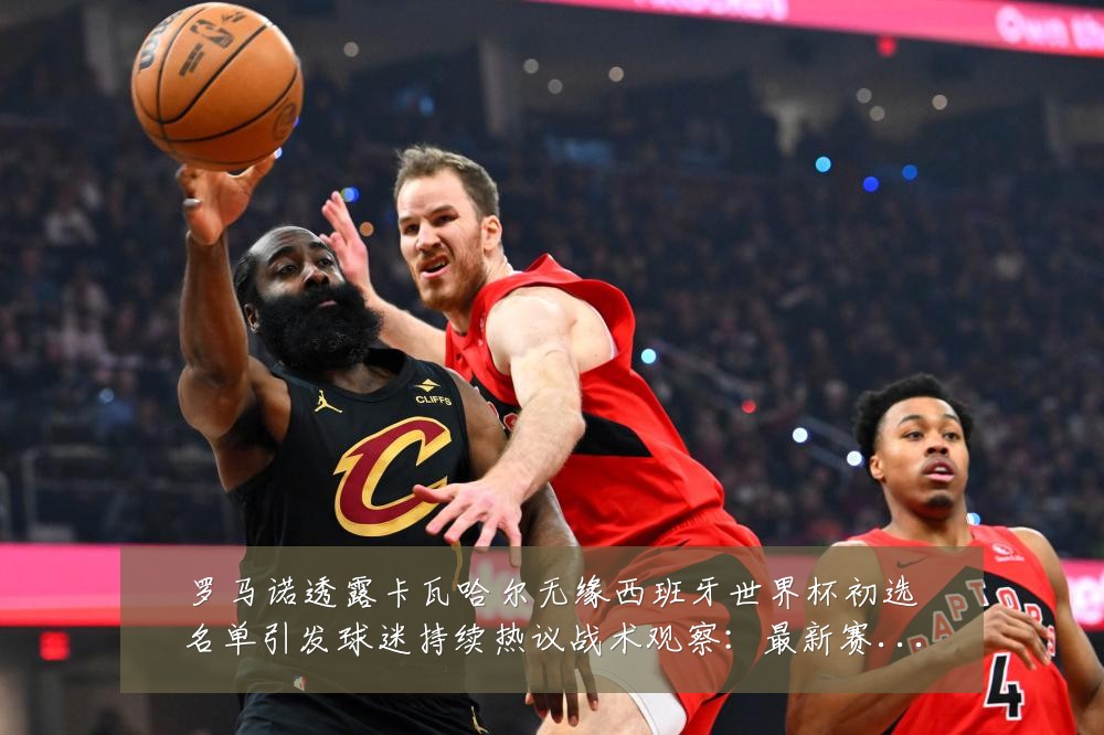 罗马诺透露卡瓦哈尔无缘西班牙世界杯初选名单引发球迷持续热议战术观察：最新赛事动态与深度分析