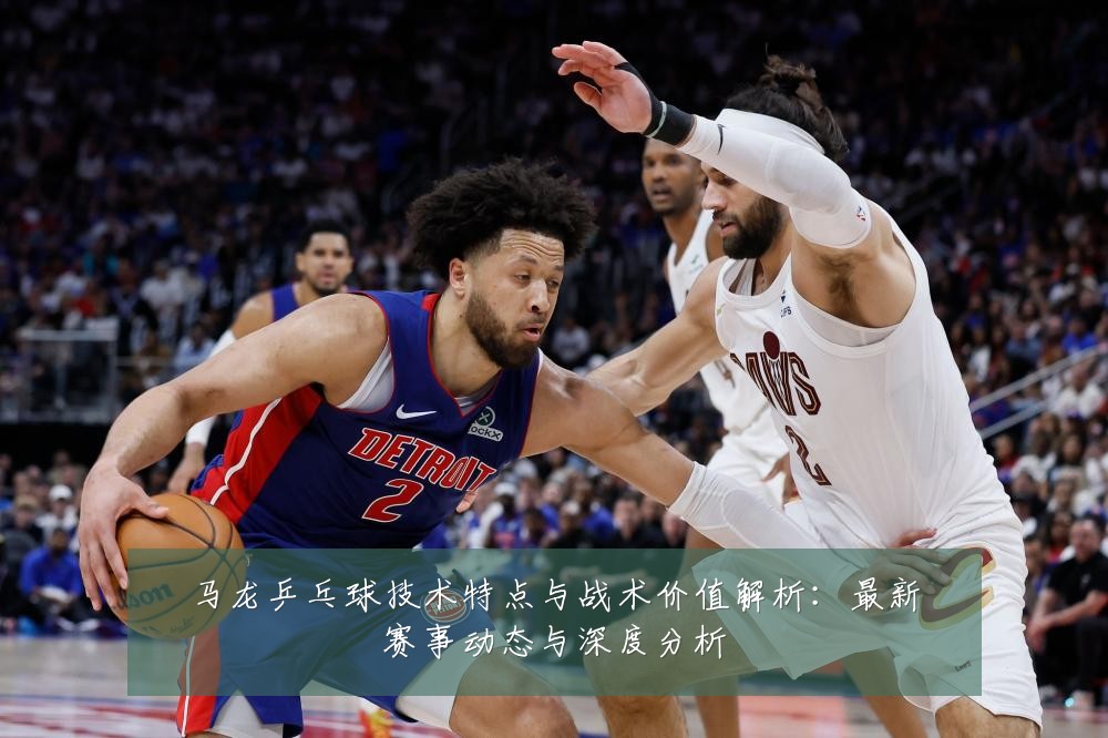 马龙乒乓球技术特点与战术价值解析：最新赛事动态与深度分析